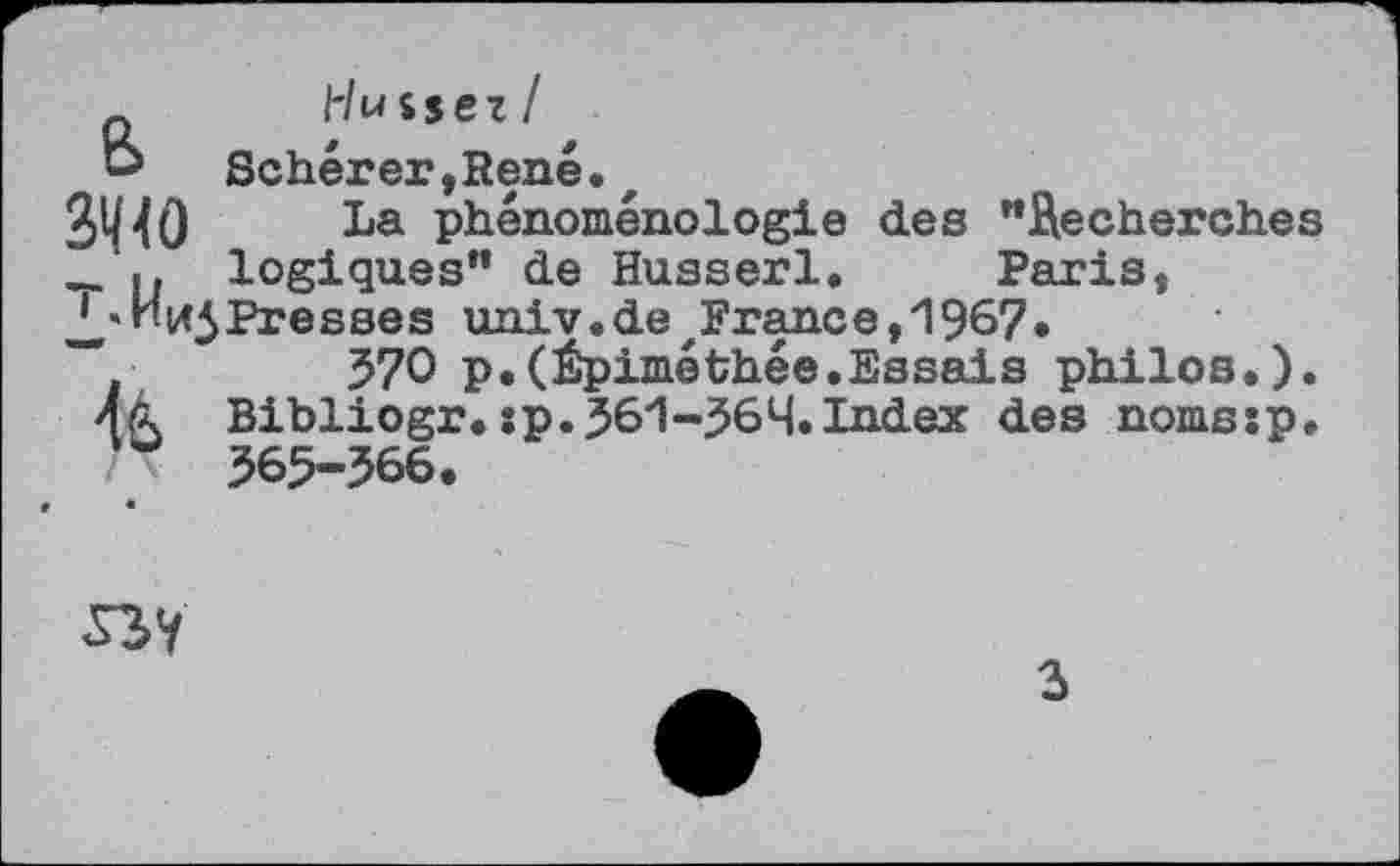 ﻿_ l'luisez/ o Scherer,René.z
3^0 La phénoménologie des "Recherches
logiques" de Husserl. Paris,
J*«represses univ.detFrance, 1967.
“	570 p.(èpiméthée.Essais philos.).
44. Bibliogr. sp.Jôl-jSôH.Index des nomssp.
7X $65-566.